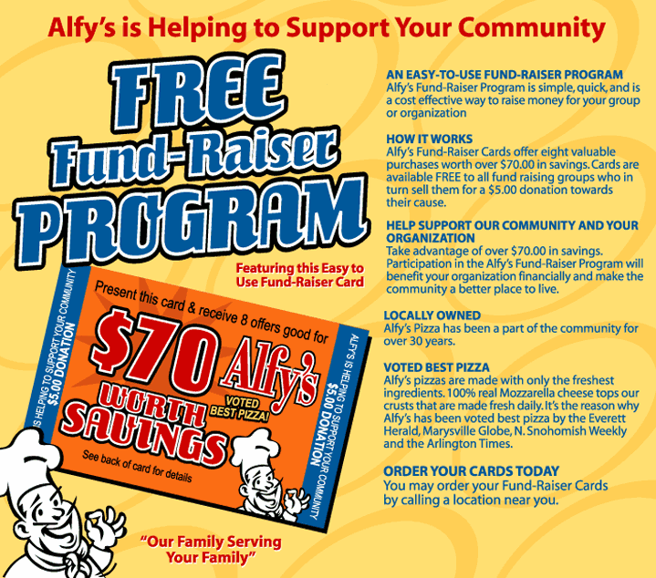 Alfy's is helping to support your community. Free fund-raisier program. Featuring this easy to use fund-raiser card. An easy-to-use fund-raiser program. Alfy's Fund-Raiser Program is simple, quick, and is a cost effective way to raise money for your group or organization. How it works. Alfy's fund-raiser cards offer either vluable purchases worth over $70.00 in savings. Cards are available FREE to all fund raising groups who in turn sell them for $5.00 donaton towards their cause. Help support our community and your organization. Take advantage of over $70.00 in savings. Participation in the Alfy's fund-raiser program will benefit your organization financially and make the community a better place to live. Locally owned. Alfy's Pizza has been a aprt of the community for over 30 years. Voted best pizza. Alfy's pizzas are made with only the freshest ingredients. 100% real Mozzarella cheese tops our crusts that are made fresh daily. It's the reason why Alfy's has been voted best pizza by the Everett Herald, Marysville Globe, N. Snohomish Weekly and the Airlington Times. Order your cards today. Youmay order your fund-raiser cards by calling a location near you. Our family serving your family.